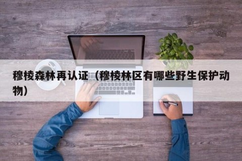穆棱森林再认证（穆棱林区有哪些野生保护动物）