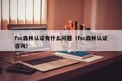 fsc森林认证有什么问题（fsc森林认证咨询）