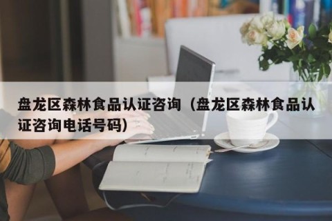 盘龙区森林食品认证咨询（盘龙区森林食品认证咨询电话号码）
