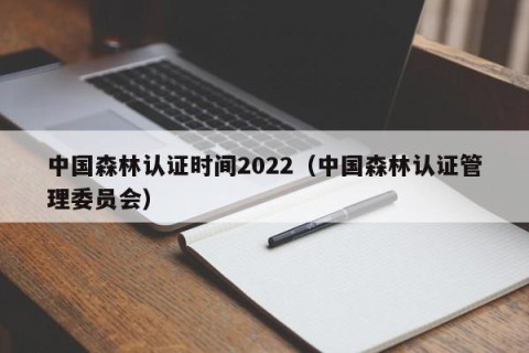 中国森林认证时间2022（中国森林认证管理委员会）