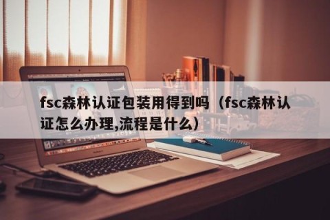 fsc森林认证包装用得到吗（fsc森林认证怎么办理,流程是什么）