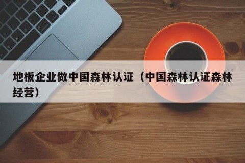 地板企业做中国森林认证（中国森林认证森林经营）