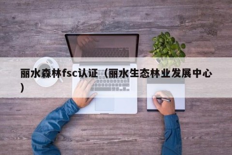 丽水森林fsc认证（丽水生态林业发展中心）