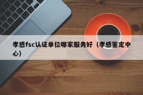 孝感fsc认证单位哪家服务好（孝感鉴定中心）