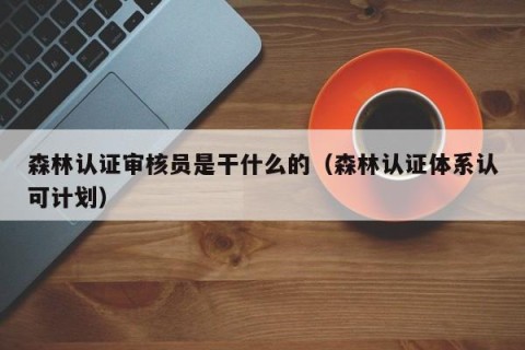 森林认证审核员是干什么的（森林认证体系认可计划）