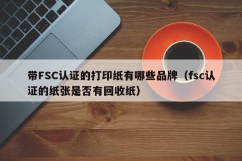 带FSC认证的打印纸有哪些品牌（fsc认证的纸张是否有回收纸）