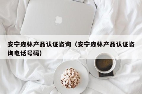 安宁森林产品认证咨询（安宁森林产品认证咨询电话号码）