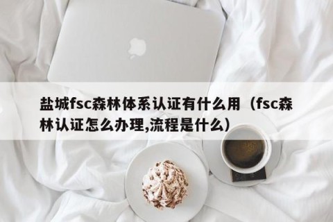 盐城fsc森林体系认证有什么用（fsc森林认证怎么办理,流程是什么）