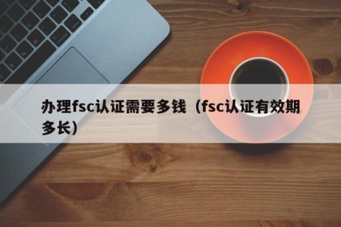 办理fsc认证需要多钱（fsc认证有效期多长）