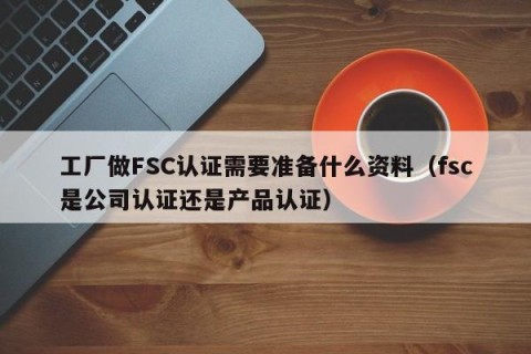 工厂做FSC认证需要准备什么资料（fsc是公司认证还是产品认证）