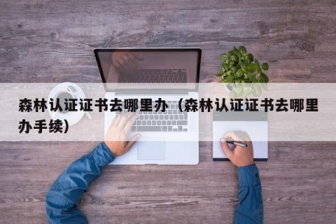 森林认证证书去哪里办（森林认证证书去哪里办手续）