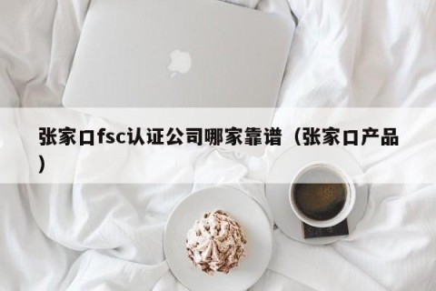 张家口fsc认证公司哪家靠谱（张家口产品）