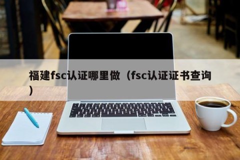 福建fsc认证哪里做（fsc认证证书查询）