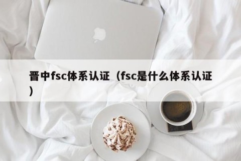 晋中fsc体系认证（fsc是什么体系认证）