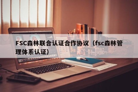 FSC森林联合认证合作协议（fsc森林管理体系认证）