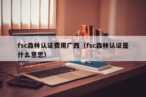fsc森林认证费用广西（fsc森林认证是什么意思）