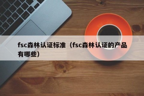 fsc森林认证标准（fsc森林认证的产品有哪些）