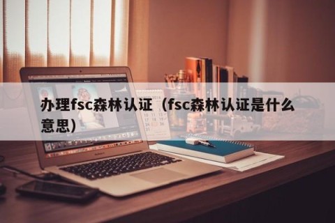 办理fsc森林认证（fsc森林认证是什么意思）