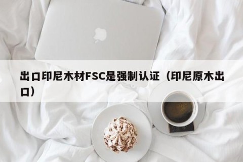 出口印尼木材FSC是强制认证（印尼原木出口）