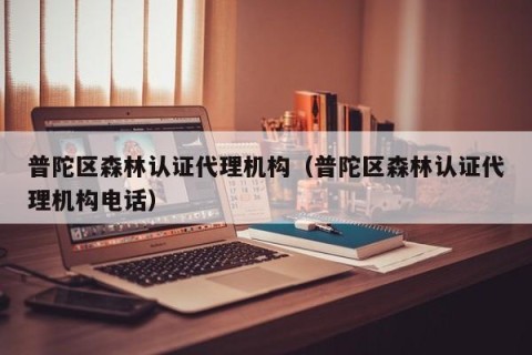 普陀区森林认证代理机构（普陀区森林认证代理机构电话）