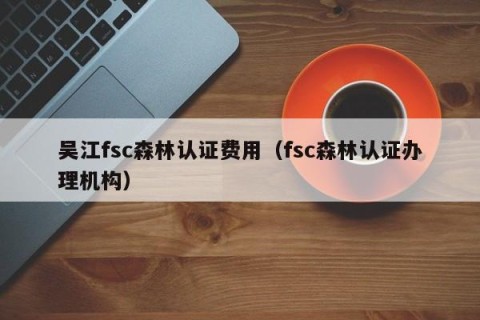 吴江fsc森林认证费用（fsc森林认证办理机构）