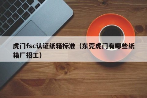 虎门fsc认证纸箱标准（东莞虎门有哪些纸箱厂招工）