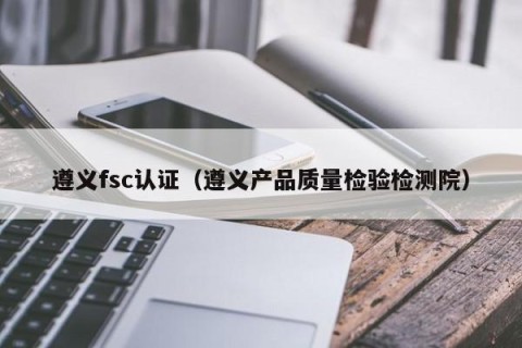 遵义fsc认证（遵义产品质量检验检测院）