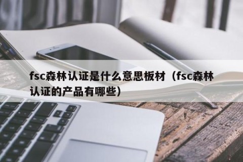fsc森林认证是什么意思板材（fsc森林认证的产品有哪些）