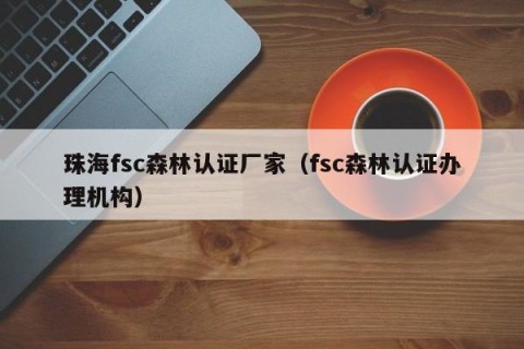 珠海fsc森林认证厂家（fsc森林认证办理机构）