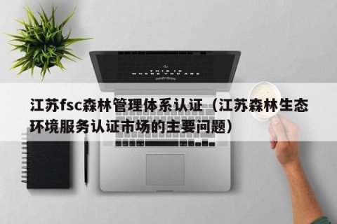 江苏fsc森林管理体系认证（江苏森林生态环境服务认证市场的主要问题）