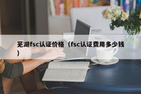 芜湖fsc认证价格（fsc认证费用多少钱）