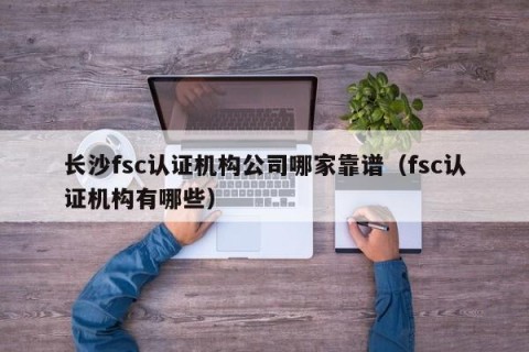 长沙fsc认证机构公司哪家靠谱（fsc认证机构有哪些）