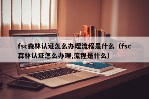 fsc森林认证怎么办理流程是什么（fsc森林认证怎么办理,流程是什么）