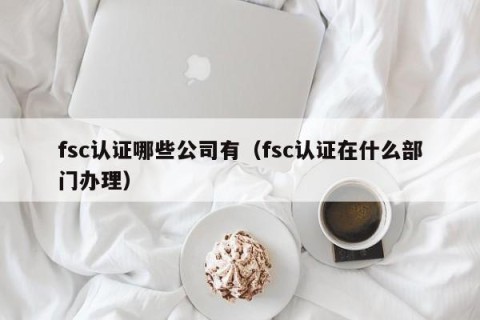 fsc认证哪些公司有（fsc认证在什么部门办理）