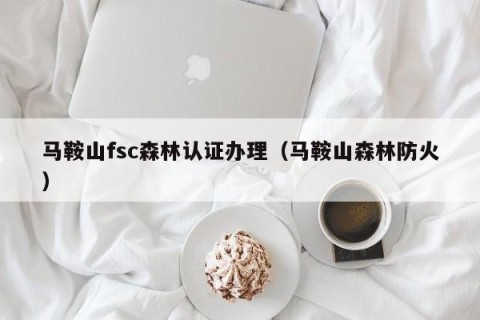 马鞍山fsc森林认证办理（马鞍山森林防火）