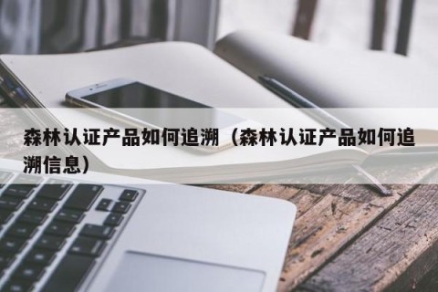 森林认证产品如何追溯（森林认证产品如何追溯信息）