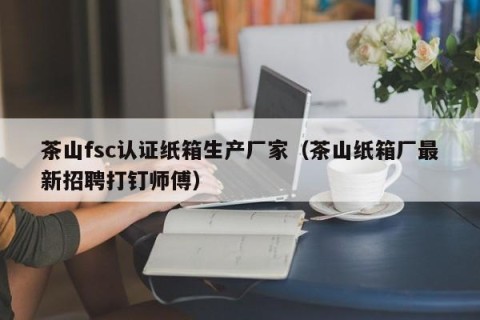 茶山fsc认证纸箱生产厂家（茶山纸箱厂最新招聘打钉师傅）
