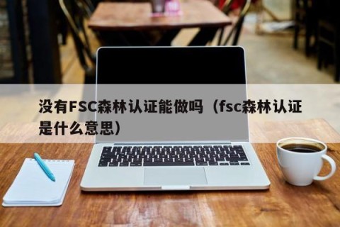 没有FSC森林认证能做吗（fsc森林认证是什么意思）