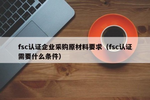 fsc认证企业采购原材料要求（fsc认证需要什么条件）