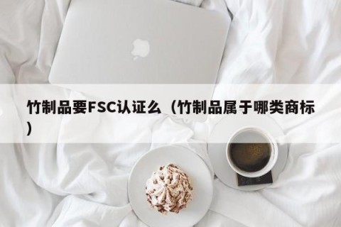 竹制品要FSC认证么（竹制品属于哪类商标）