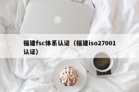 福建fsc体系认证（福建iso27001认证）