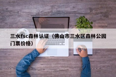 三水fsc森林认证（佛山市三水区森林公园门票价格）