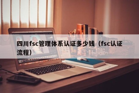 四川fsc管理体系认证多少钱（fsc认证流程）