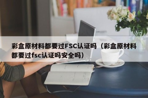 彩盒原材料都要过FSC认证吗（彩盒原材料都要过fsc认证吗安全吗）