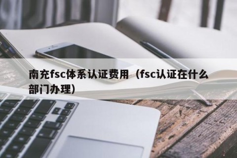 南充fsc体系认证费用（fsc认证在什么部门办理）
