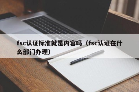 fsc认证标准就是内容吗（fsc认证在什么部门办理）