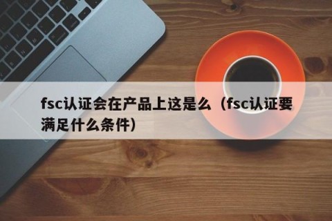 fsc认证会在产品上这是么（fsc认证要满足什么条件）