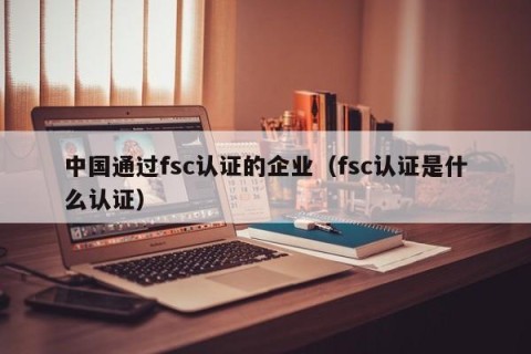 中国通过fsc认证的企业（fsc认证是什么认证）