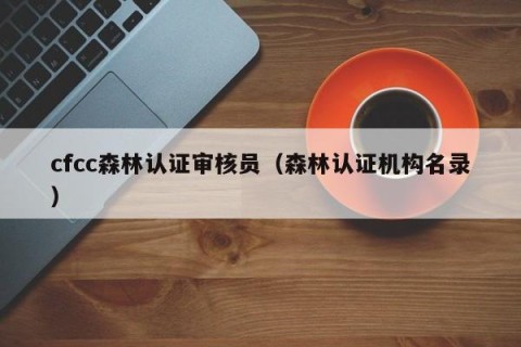 cfcc森林认证审核员（森林认证机构名录）