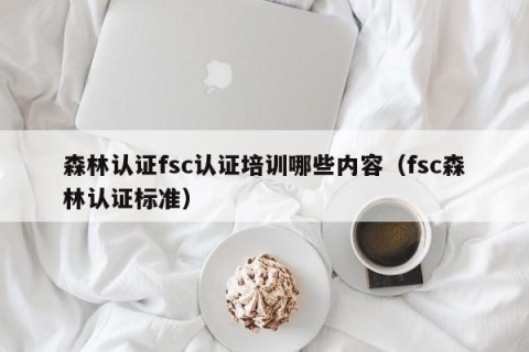 森林认证fsc认证培训哪些内容（fsc森林认证标准）